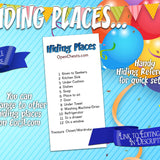 you can edit the clues but the generic birthday treasure hunt have the following hiding places: kitchen sink, under cushion, dishes, soap, place to sit, door, under towel, washing machine/drier, refrigerator, in a drawer, on a window, closet wardrobe